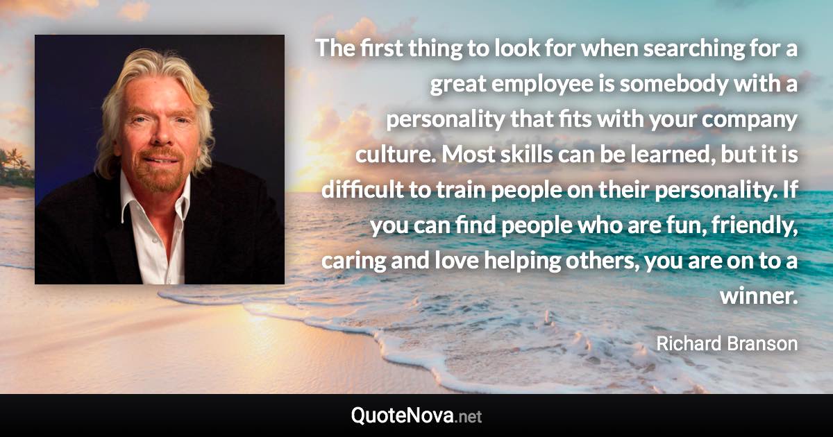 The first thing to look for when searching for a great employee is somebody with a personality that fits with your company culture. Most skills can be learned, but it is difficult to train people on their personality. If you can find people who are fun, friendly, caring and love helping others, you are on to a winner. - Richard Branson quote