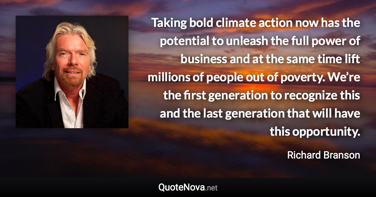 Taking bold climate action now has the potential to unleash the full power of business and at the same time lift millions of people out of poverty. We’re the first generation to recognize this and the last generation that will have this opportunity. - Richard Branson quote