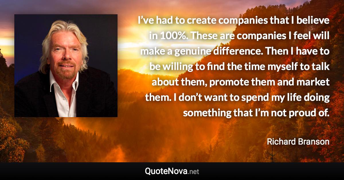 I’ve had to create companies that I believe in 100%. These are companies I feel will make a genuine difference. Then I have to be willing to find the time myself to talk about them, promote them and market them. I don’t want to spend my life doing something that I’m not proud of. - Richard Branson quote