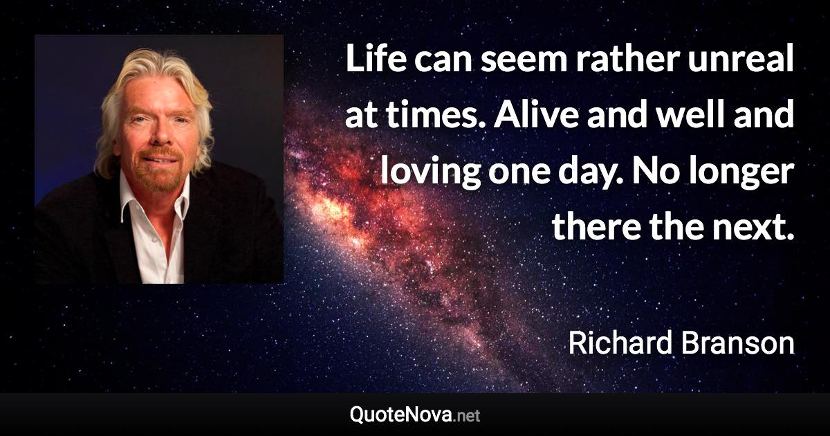 Life can seem rather unreal at times. Alive and well and loving one day. No longer there the next. - Richard Branson quote