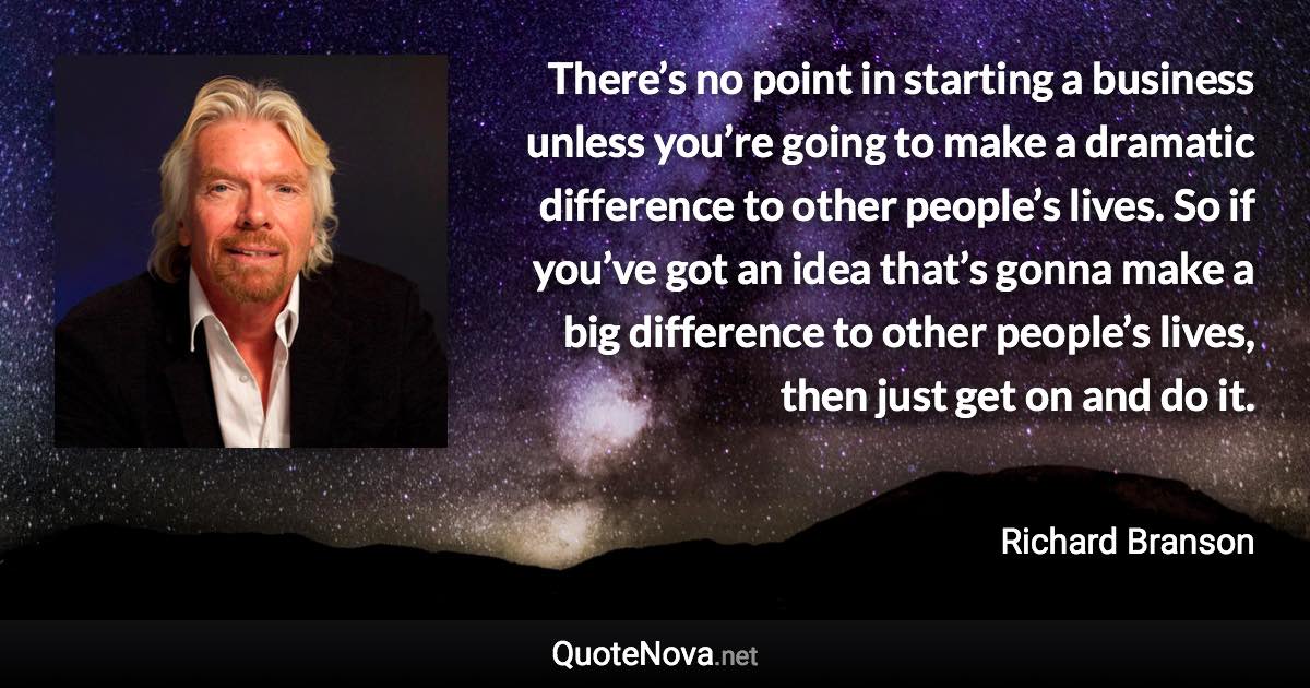 There’s no point in starting a business unless you’re going to make a dramatic difference to other people’s lives. So if you’ve got an idea that’s gonna make a big difference to other people’s lives, then just get on and do it. - Richard Branson quote