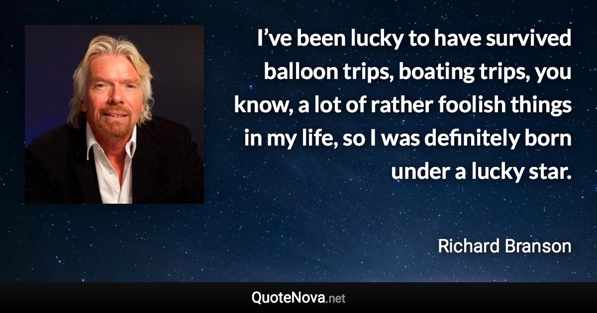 I’ve been lucky to have survived balloon trips, boating trips, you know, a lot of rather foolish things in my life, so I was definitely born under a lucky star. - Richard Branson quote