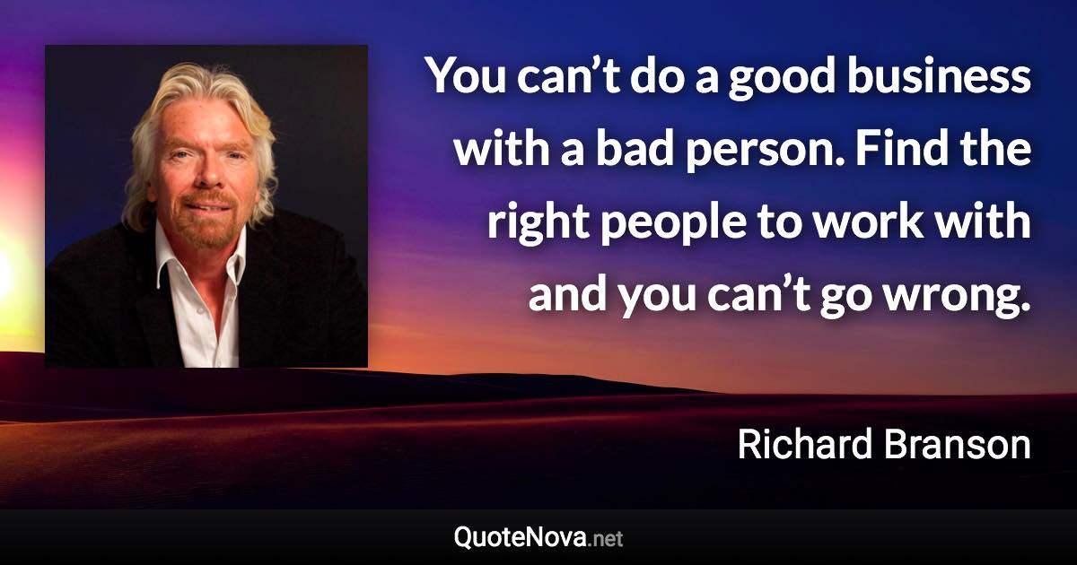 You can’t do a good business with a bad person. Find the right people to work with and you can’t go wrong. - Richard Branson quote