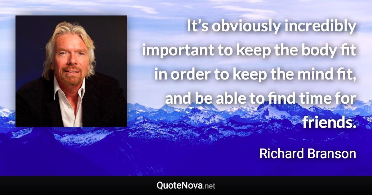 It’s obviously incredibly important to keep the body fit in order to keep the mind fit, and be able to find time for friends. - Richard Branson quote