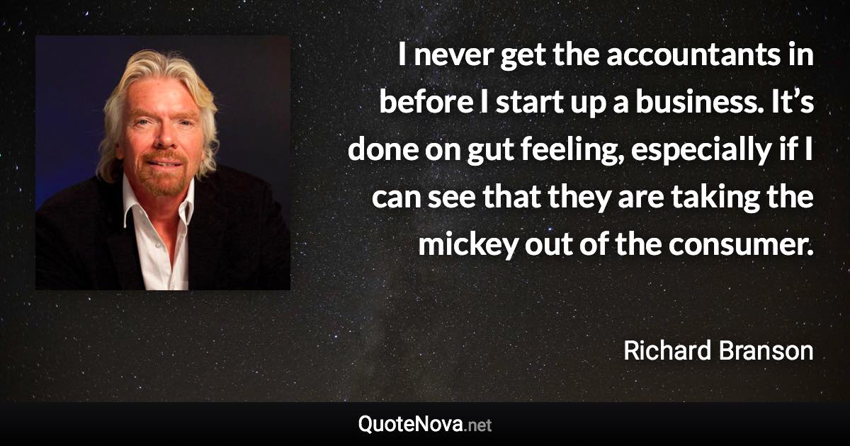 I never get the accountants in before I start up a business. It’s done on gut feeling, especially if I can see that they are taking the mickey out of the consumer. - Richard Branson quote