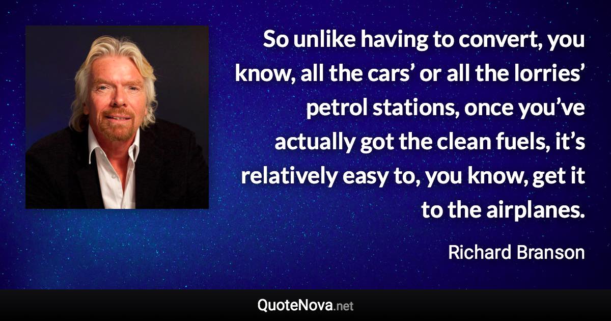 So unlike having to convert, you know, all the cars’ or all the lorries’ petrol stations, once you’ve actually got the clean fuels, it’s relatively easy to, you know, get it to the airplanes. - Richard Branson quote