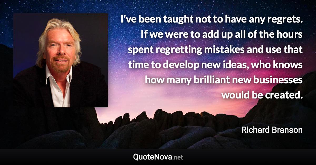 I’ve been taught not to have any regrets. If we were to add up all of the hours spent regretting mistakes and use that time to develop new ideas, who knows how many brilliant new businesses would be created. - Richard Branson quote