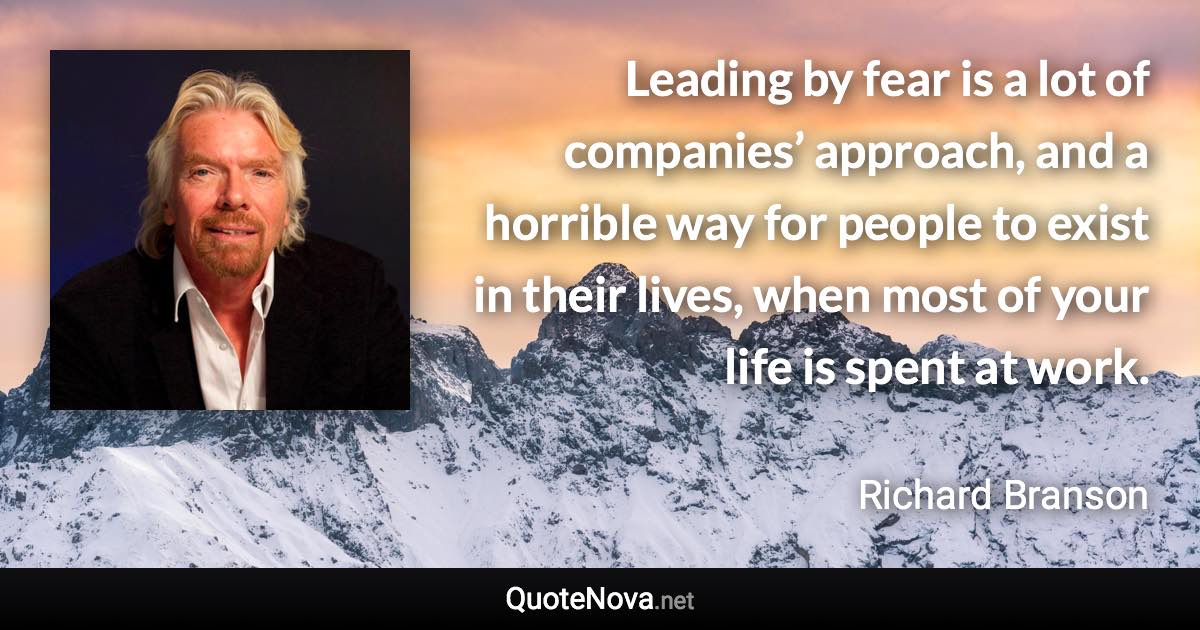 Leading by fear is a lot of companies’ approach, and a horrible way for people to exist in their lives, when most of your life is spent at work. - Richard Branson quote