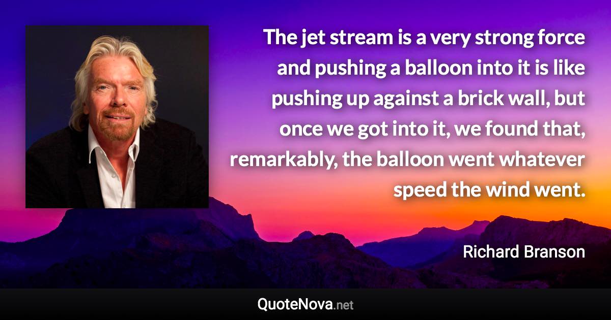 The jet stream is a very strong force and pushing a balloon into it is like pushing up against a brick wall, but once we got into it, we found that, remarkably, the balloon went whatever speed the wind went. - Richard Branson quote