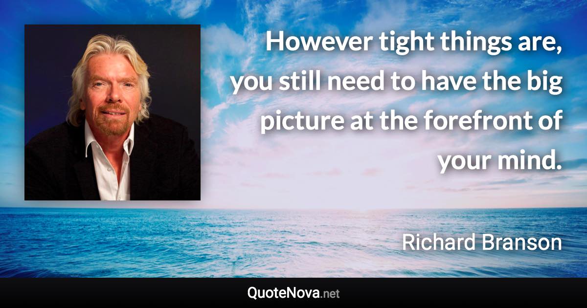 However tight things are, you still need to have the big picture at the forefront of your mind. - Richard Branson quote