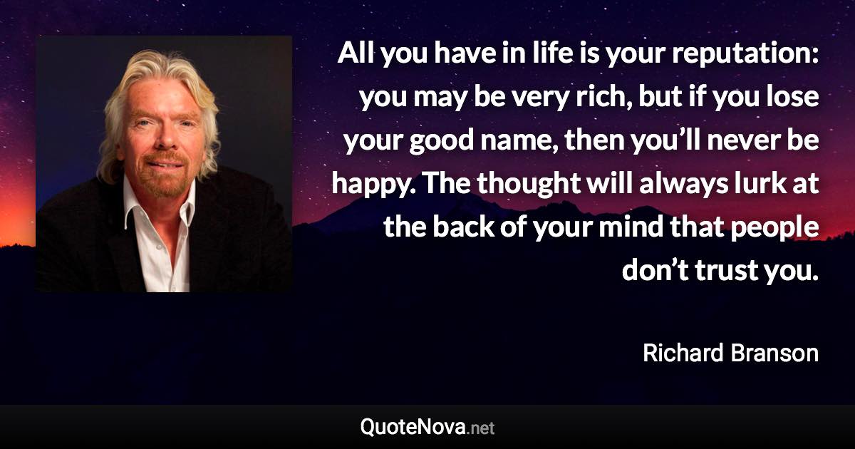 All you have in life is your reputation: you may be very rich, but if you lose your good name, then you’ll never be happy. The thought will always lurk at the back of your mind that people don’t trust you. - Richard Branson quote