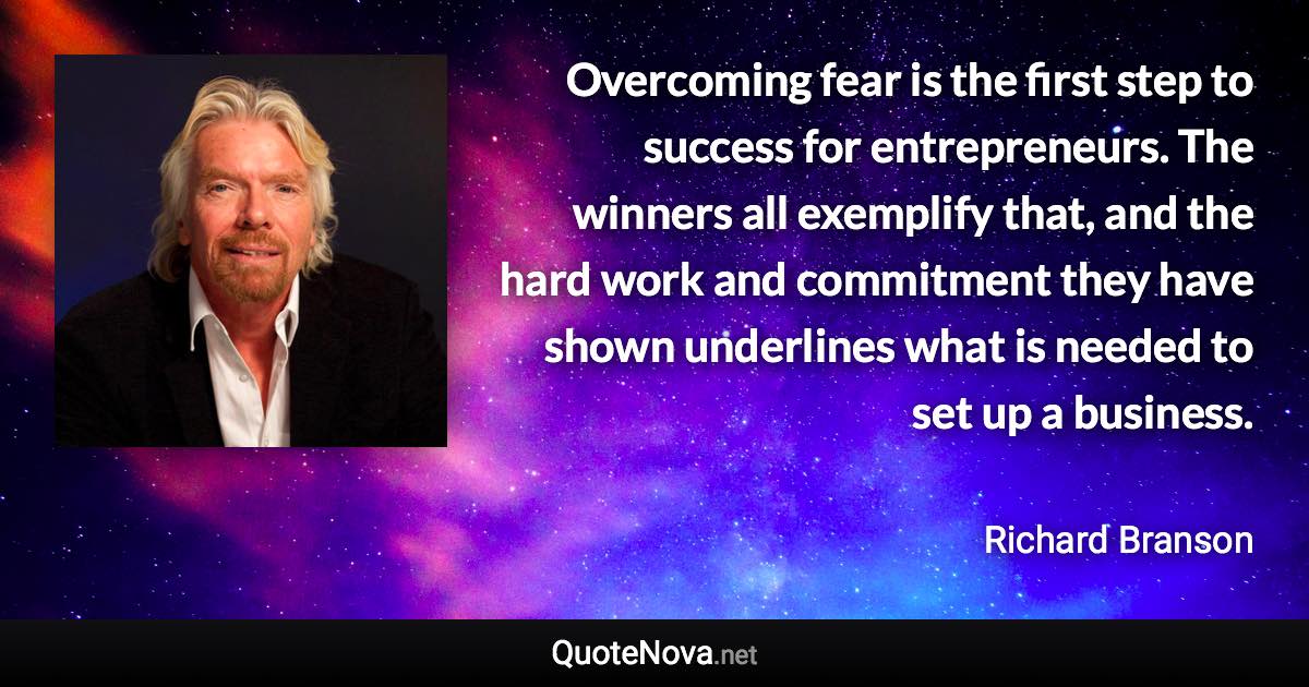 Overcoming fear is the first step to success for entrepreneurs. The winners all exemplify that, and the hard work and commitment they have shown underlines what is needed to set up a business. - Richard Branson quote
