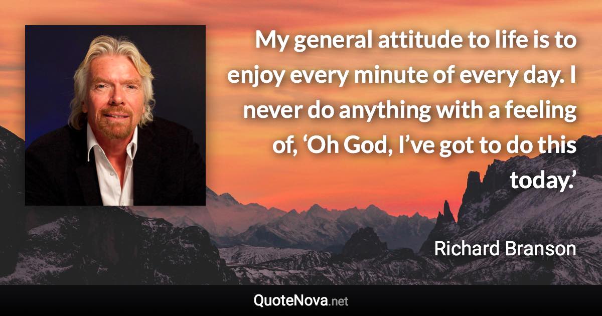 My general attitude to life is to enjoy every minute of every day. I never do anything with a feeling of, ‘Oh God, I’ve got to do this today.’ - Richard Branson quote