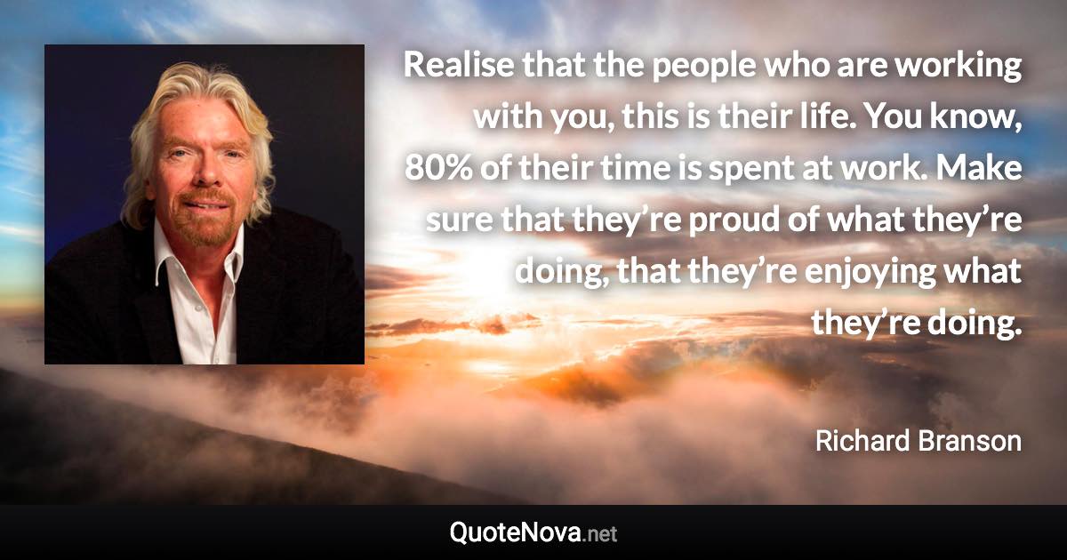 Realise that the people who are working with you, this is their life. You know, 80% of their time is spent at work. Make sure that they’re proud of what they’re doing, that they’re enjoying what they’re doing. - Richard Branson quote