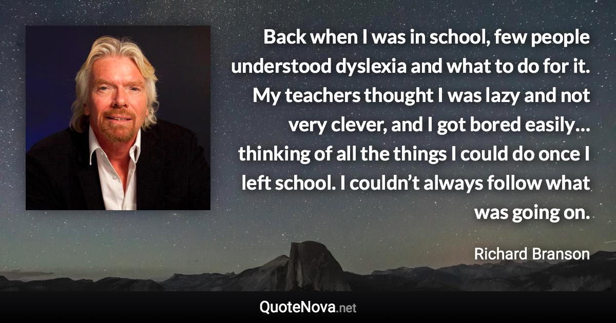 Back when I was in school, few people understood dyslexia and what to do for it. My teachers thought I was lazy and not very clever, and I got bored easily… thinking of all the things I could do once I left school. I couldn’t always follow what was going on. - Richard Branson quote