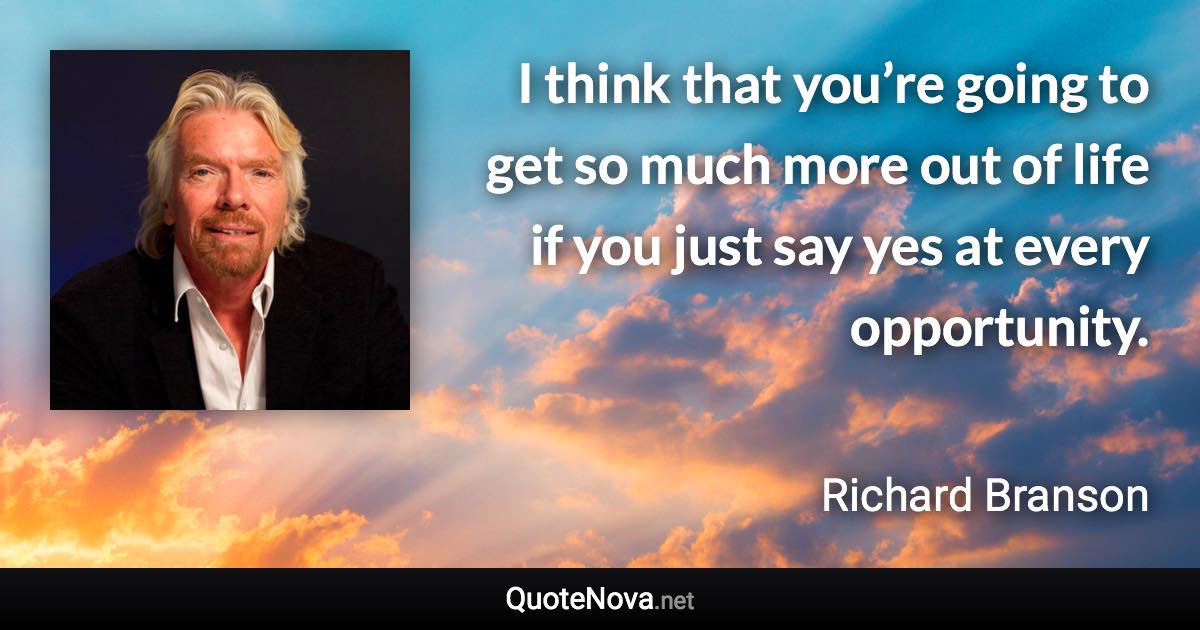 I think that you’re going to get so much more out of life if you just say yes at every opportunity. - Richard Branson quote