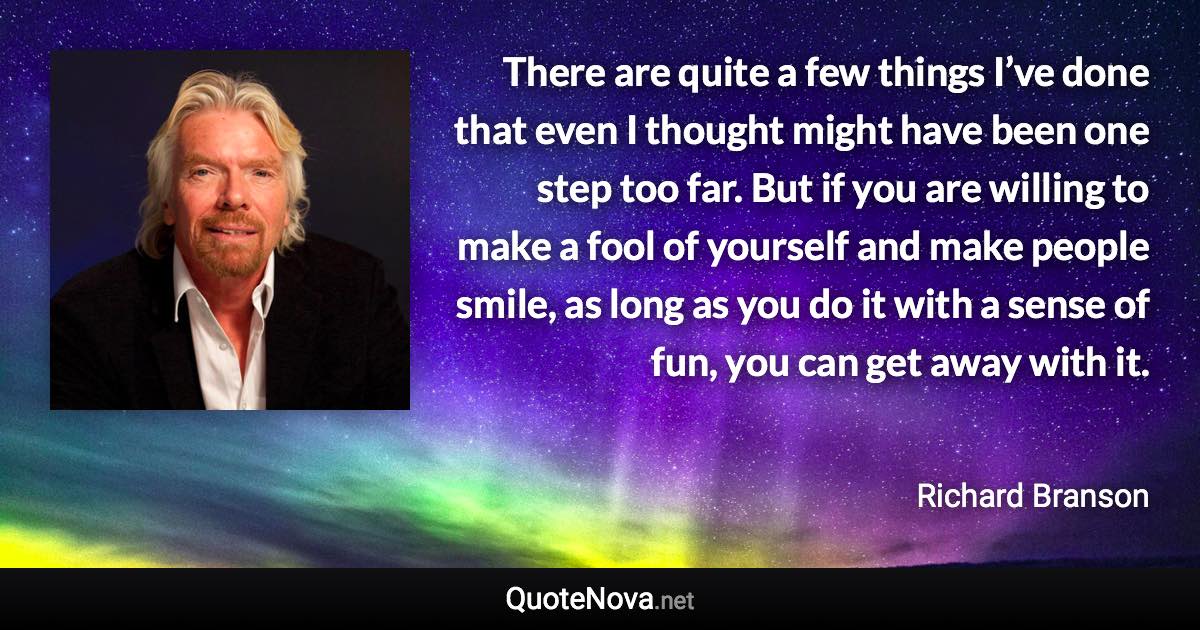 There are quite a few things I’ve done that even I thought might have been one step too far. But if you are willing to make a fool of yourself and make people smile, as long as you do it with a sense of fun, you can get away with it. - Richard Branson quote