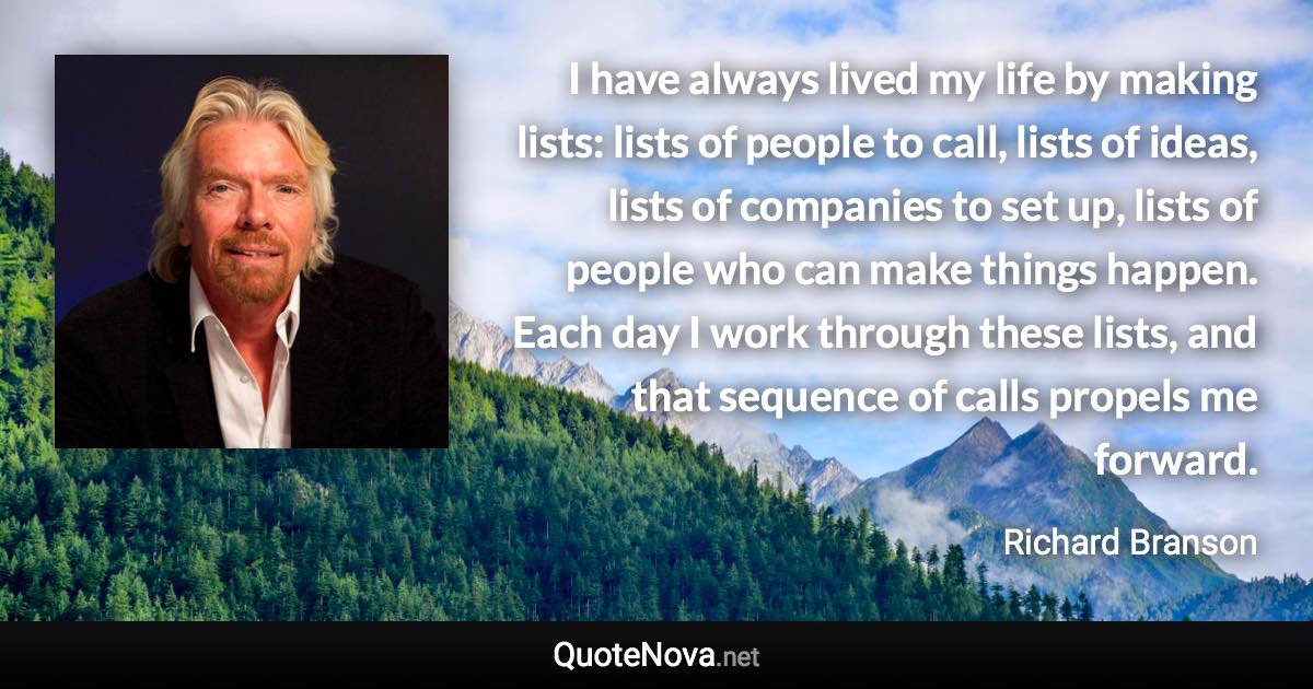 I have always lived my life by making lists: lists of people to call, lists of ideas, lists of companies to set up, lists of people who can make things happen. Each day I work through these lists, and that sequence of calls propels me forward. - Richard Branson quote