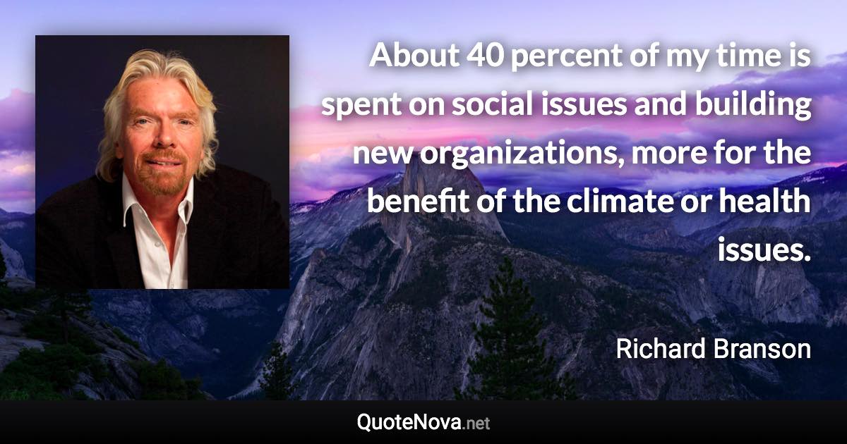 About 40 percent of my time is spent on social issues and building new organizations, more for the benefit of the climate or health issues. - Richard Branson quote