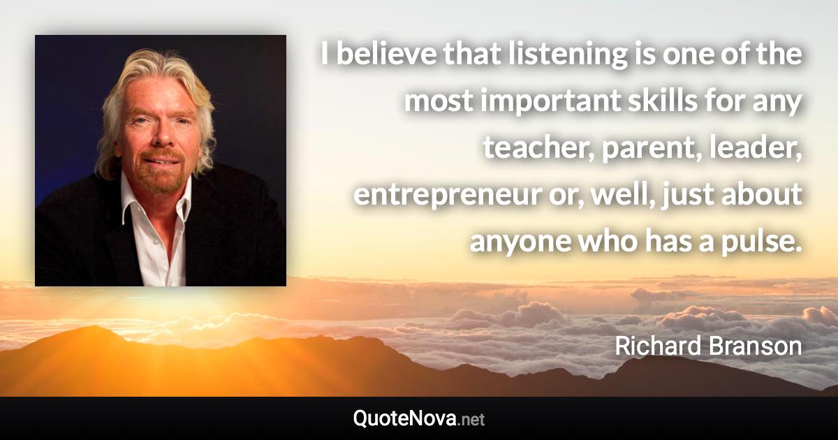 I believe that listening is one of the most important skills for any teacher, parent, leader, entrepreneur or, well, just about anyone who has a pulse. - Richard Branson quote