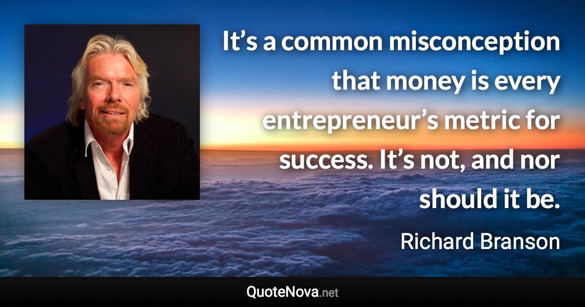 It’s a common misconception that money is every entrepreneur’s metric for success. It’s not, and nor should it be. - Richard Branson quote