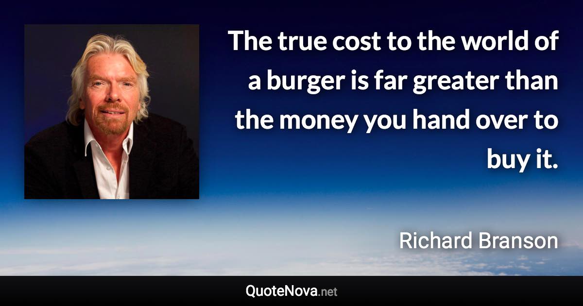 The true cost to the world of a burger is far greater than the money you hand over to buy it. - Richard Branson quote