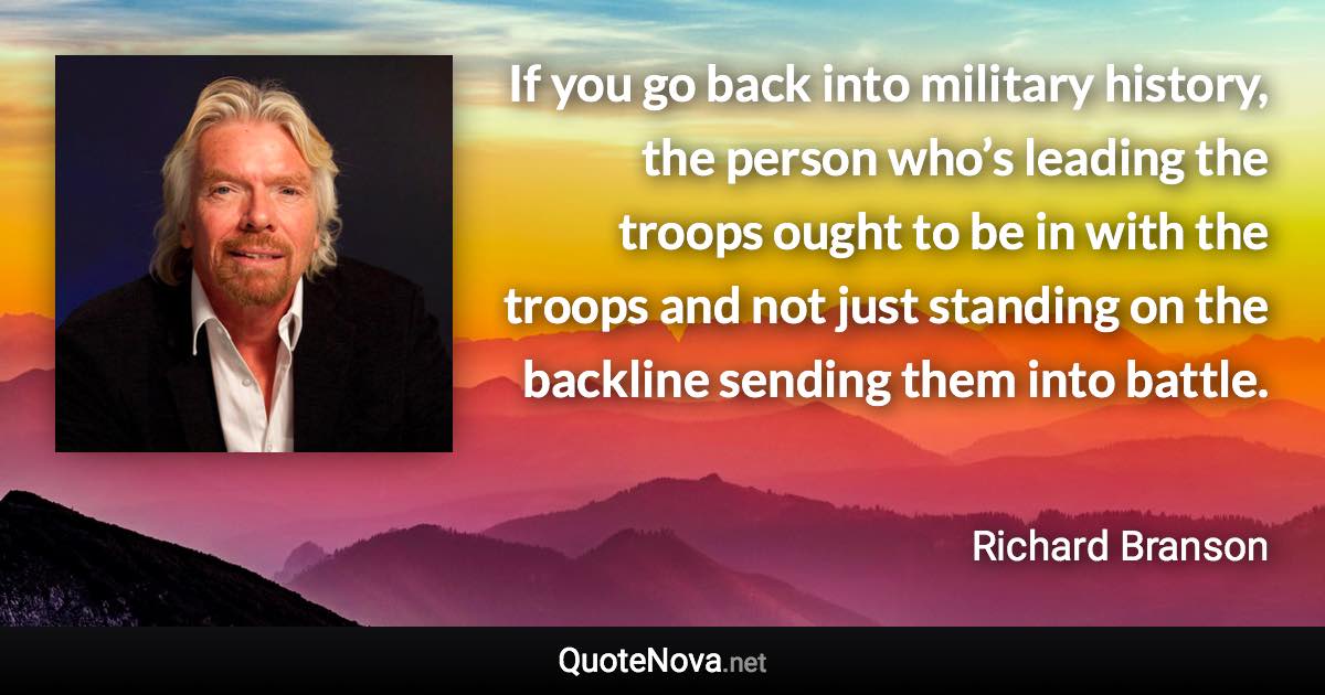 If you go back into military history, the person who’s leading the troops ought to be in with the troops and not just standing on the backline sending them into battle. - Richard Branson quote