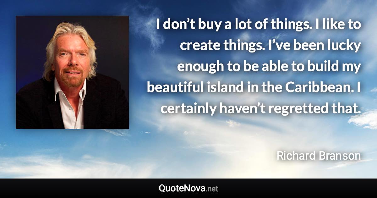 I don’t buy a lot of things. I like to create things. I’ve been lucky enough to be able to build my beautiful island in the Caribbean. I certainly haven’t regretted that. - Richard Branson quote