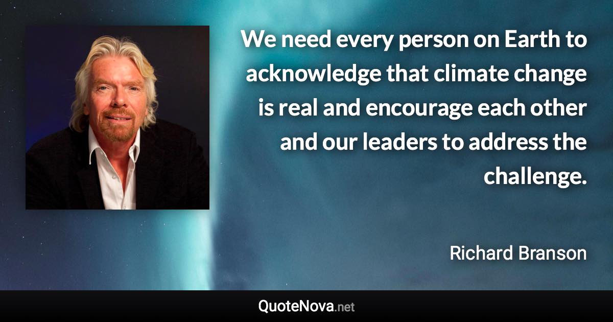 We need every person on Earth to acknowledge that climate change is real and encourage each other and our leaders to address the challenge. - Richard Branson quote