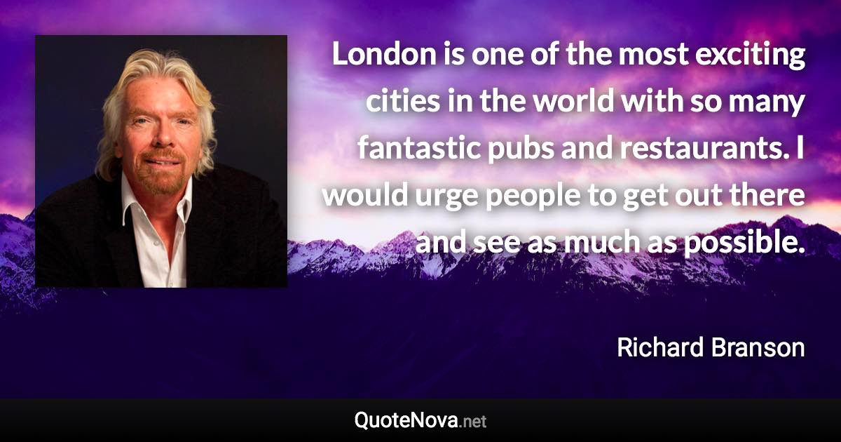 London is one of the most exciting cities in the world with so many fantastic pubs and restaurants. I would urge people to get out there and see as much as possible. - Richard Branson quote