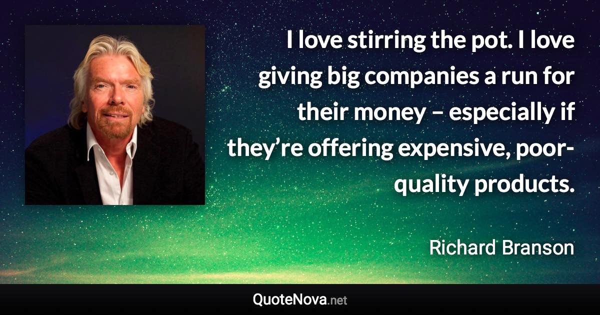 I love stirring the pot. I love giving big companies a run for their money – especially if they’re offering expensive, poor-quality products. - Richard Branson quote