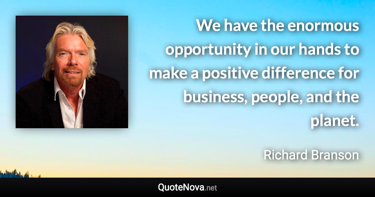 We have the enormous opportunity in our hands to make a positive difference for business, people, and the planet. - Richard Branson quote