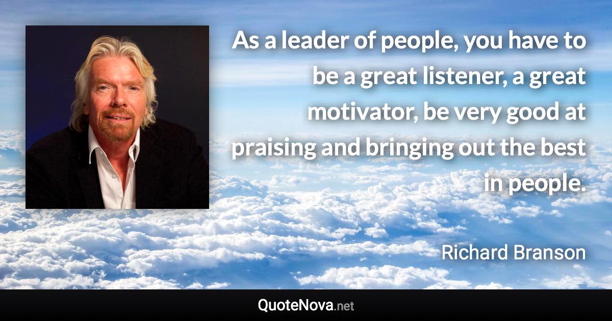 As a leader of people, you have to be a great listener, a great motivator, be very good at praising and bringing out the best in people. - Richard Branson quote