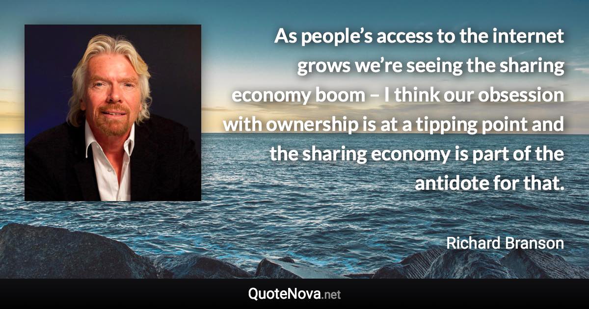 As people’s access to the internet grows we’re seeing the sharing economy boom – I think our obsession with ownership is at a tipping point and the sharing economy is part of the antidote for that. - Richard Branson quote