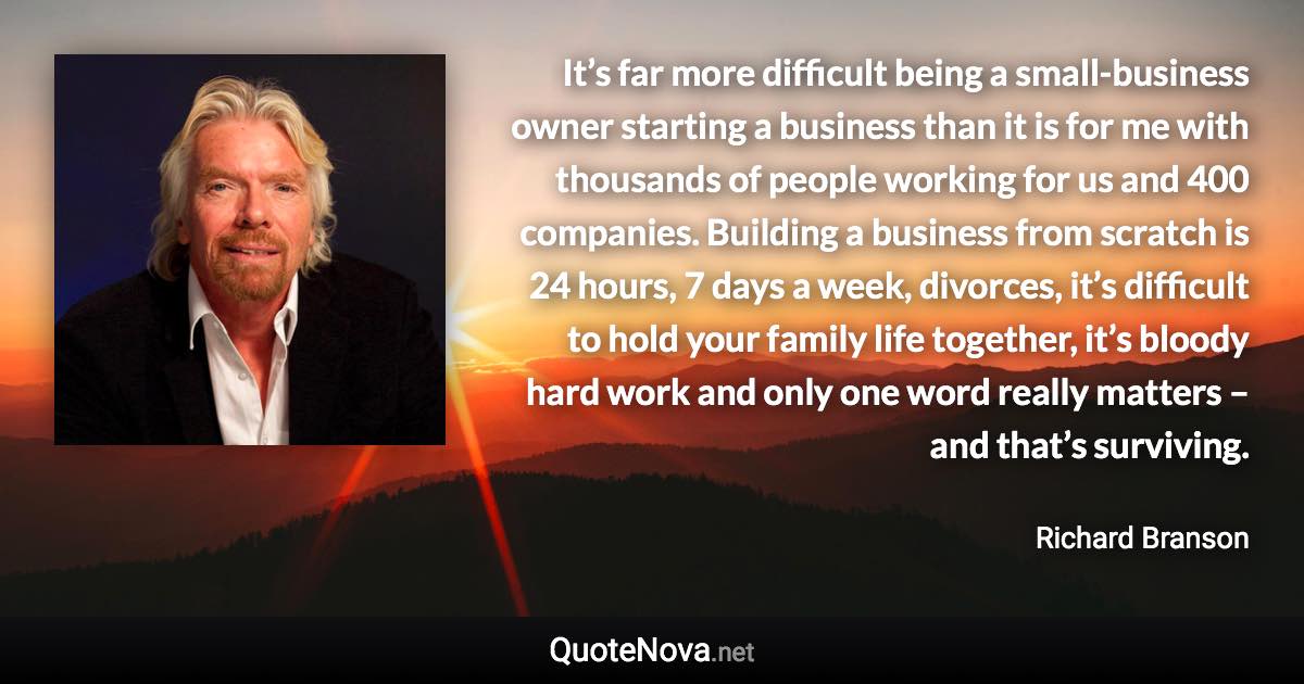 It’s far more difficult being a small-business owner starting a business than it is for me with thousands of people working for us and 400 companies. Building a business from scratch is 24 hours, 7 days a week, divorces, it’s difficult to hold your family life together, it’s bloody hard work and only one word really matters – and that’s surviving. - Richard Branson quote