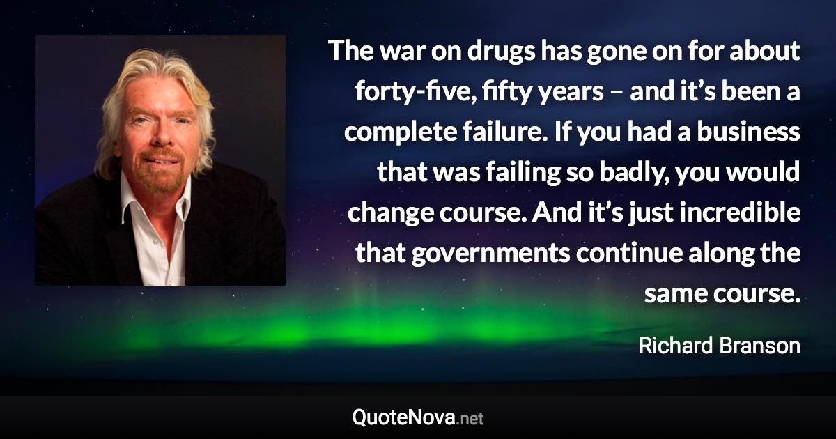 The war on drugs has gone on for about forty-five, fifty years – and it’s been a complete failure. If you had a business that was failing so badly, you would change course. And it’s just incredible that governments continue along the same course. - Richard Branson quote