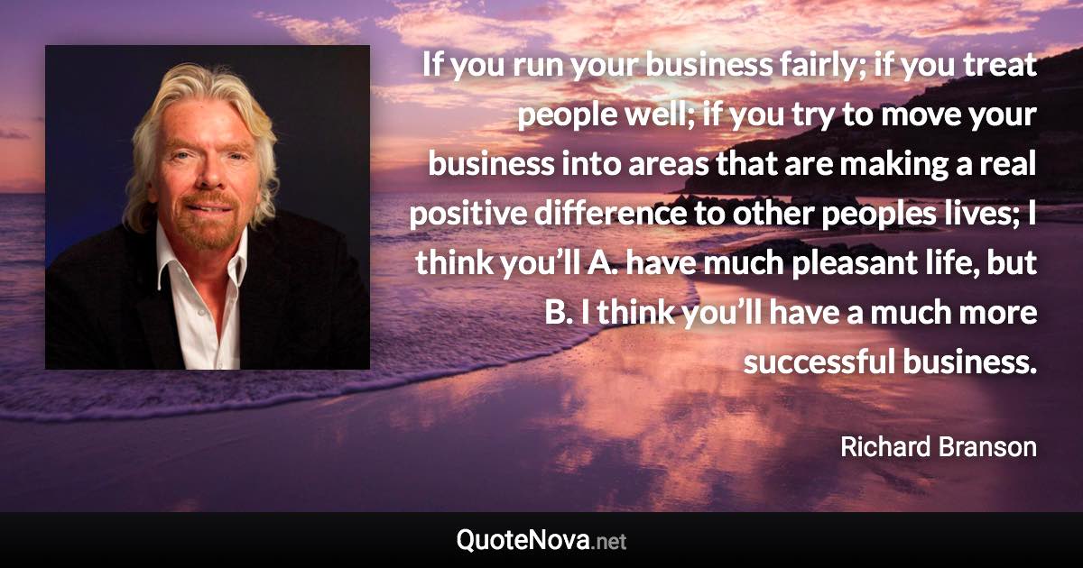 If you run your business fairly; if you treat people well; if you try to move your business into areas that are making a real positive difference to other peoples lives; I think you’ll A. have much pleasant life, but B. I think you’ll have a much more successful business. - Richard Branson quote