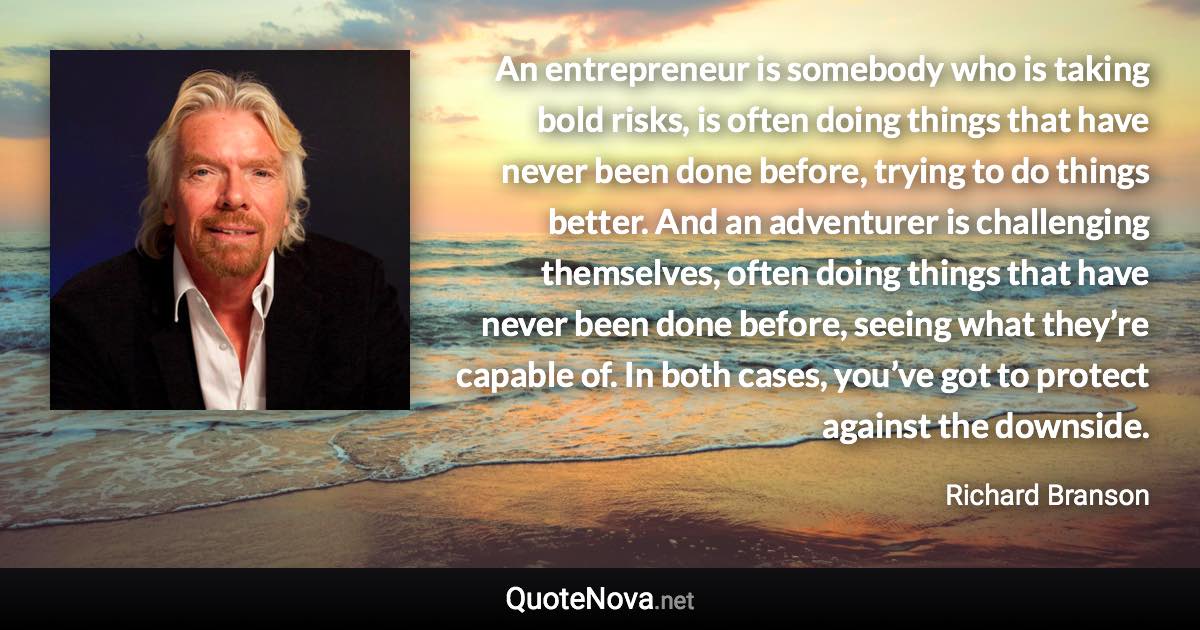 An entrepreneur is somebody who is taking bold risks, is often doing things that have never been done before, trying to do things better. And an adventurer is challenging themselves, often doing things that have never been done before, seeing what they’re capable of. In both cases, you’ve got to protect against the downside. - Richard Branson quote