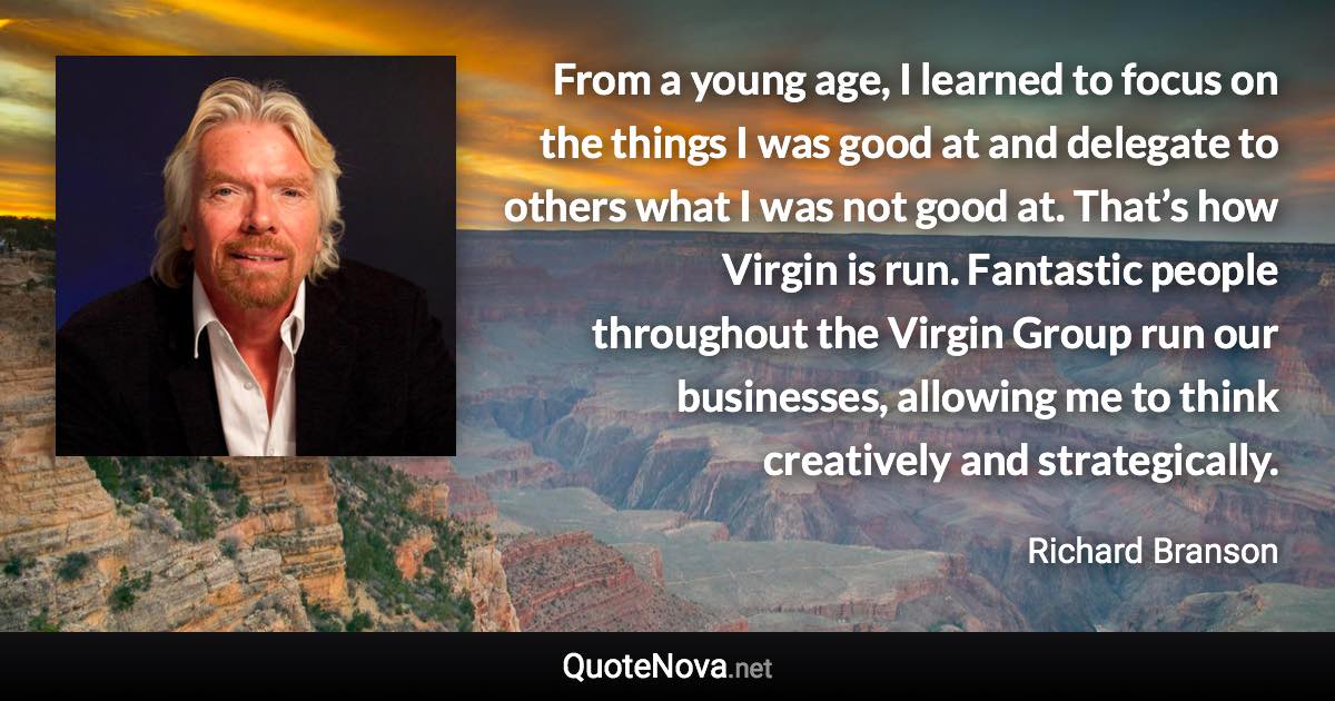 From a young age, I learned to focus on the things I was good at and delegate to others what I was not good at. That’s how Virgin is run. Fantastic people throughout the Virgin Group run our businesses, allowing me to think creatively and strategically. - Richard Branson quote