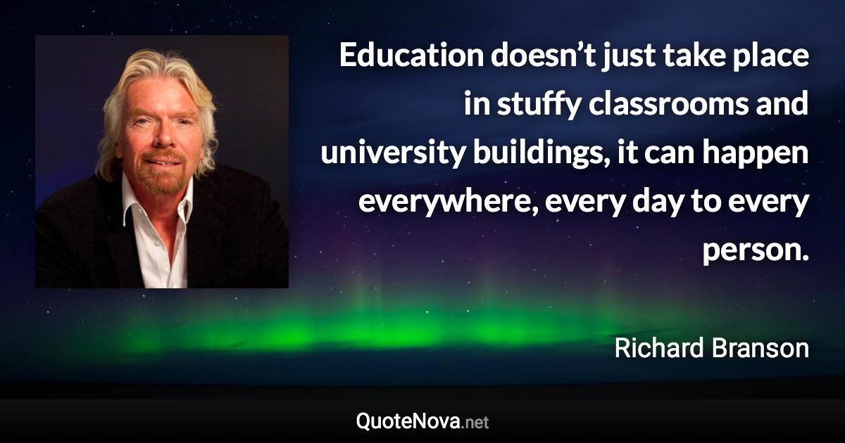 Education doesn’t just take place in stuffy classrooms and university buildings, it can happen everywhere, every day to every person. - Richard Branson quote