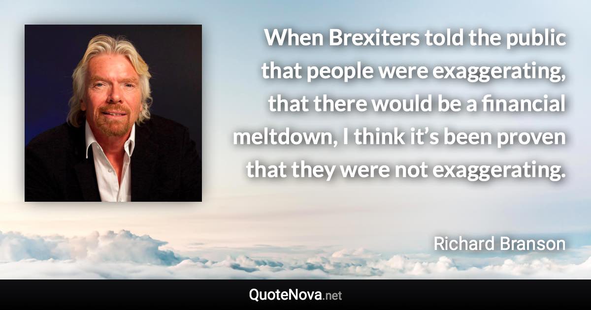 When Brexiters told the public that people were exaggerating, that there would be a financial meltdown, I think it’s been proven that they were not exaggerating. - Richard Branson quote