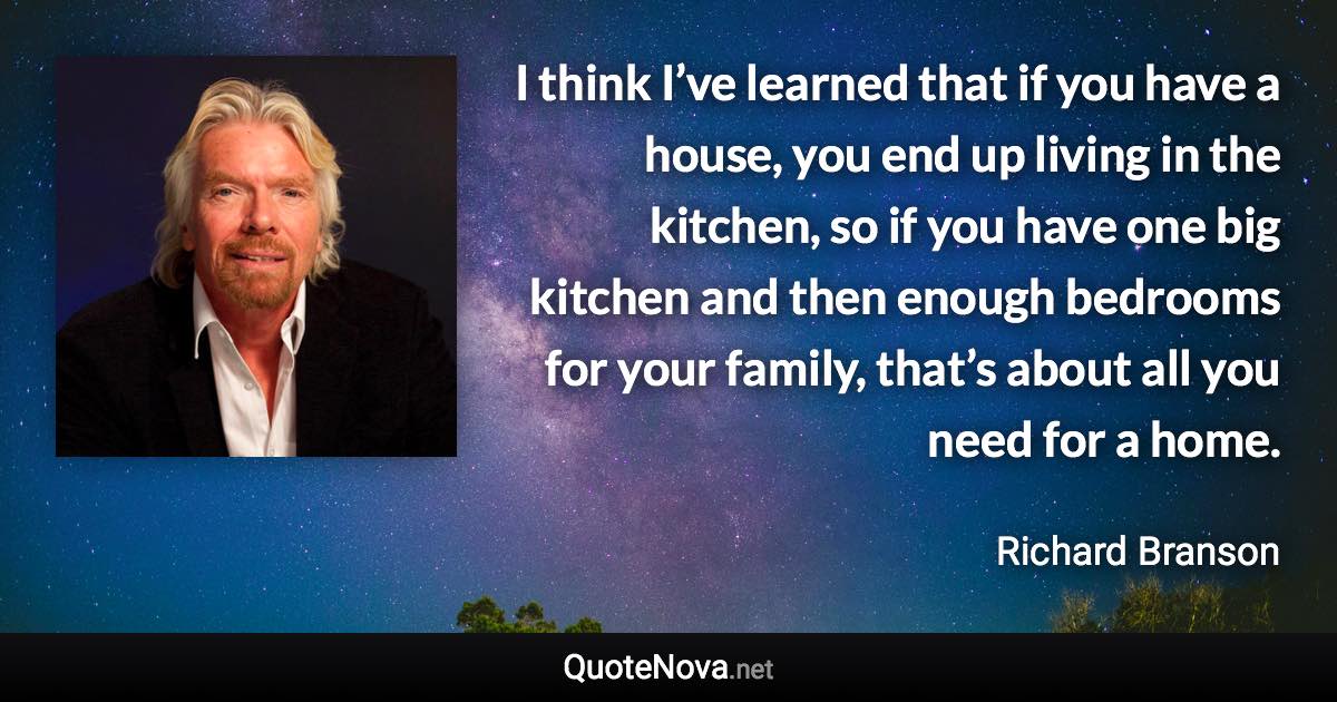 I think I’ve learned that if you have a house, you end up living in the kitchen, so if you have one big kitchen and then enough bedrooms for your family, that’s about all you need for a home. - Richard Branson quote