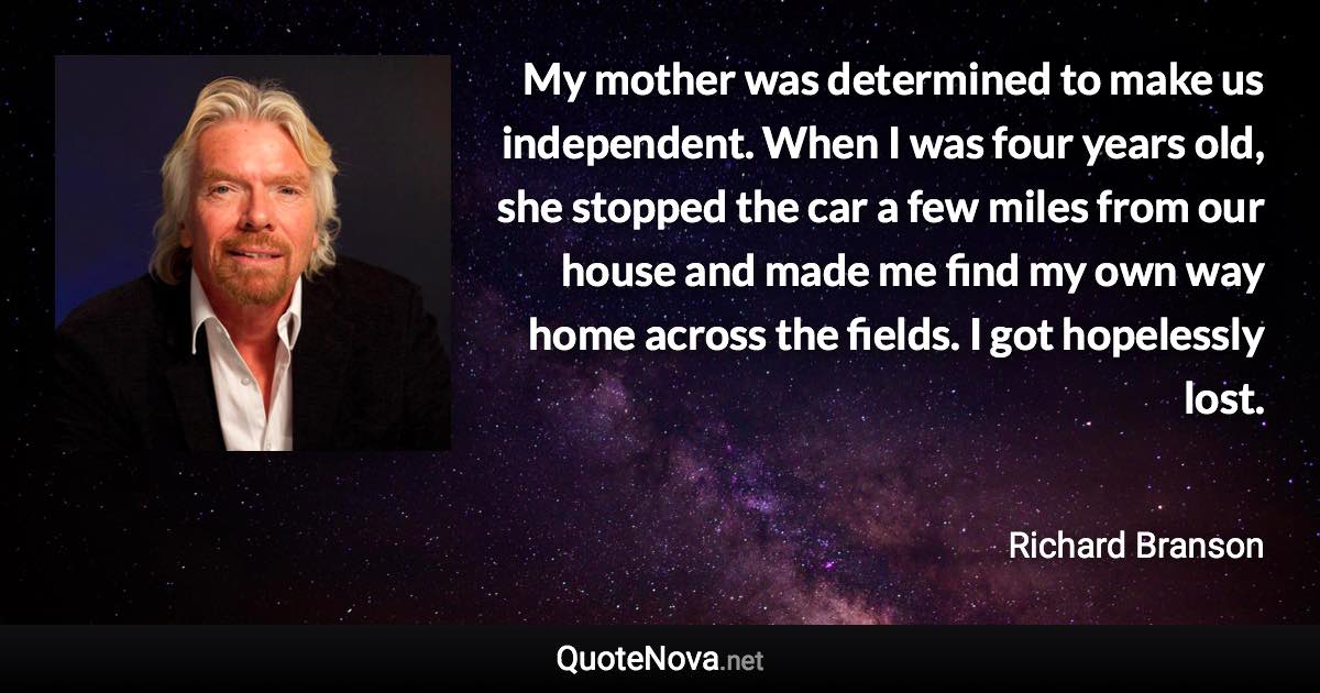 My mother was determined to make us independent. When I was four years old, she stopped the car a few miles from our house and made me find my own way home across the fields. I got hopelessly lost. - Richard Branson quote