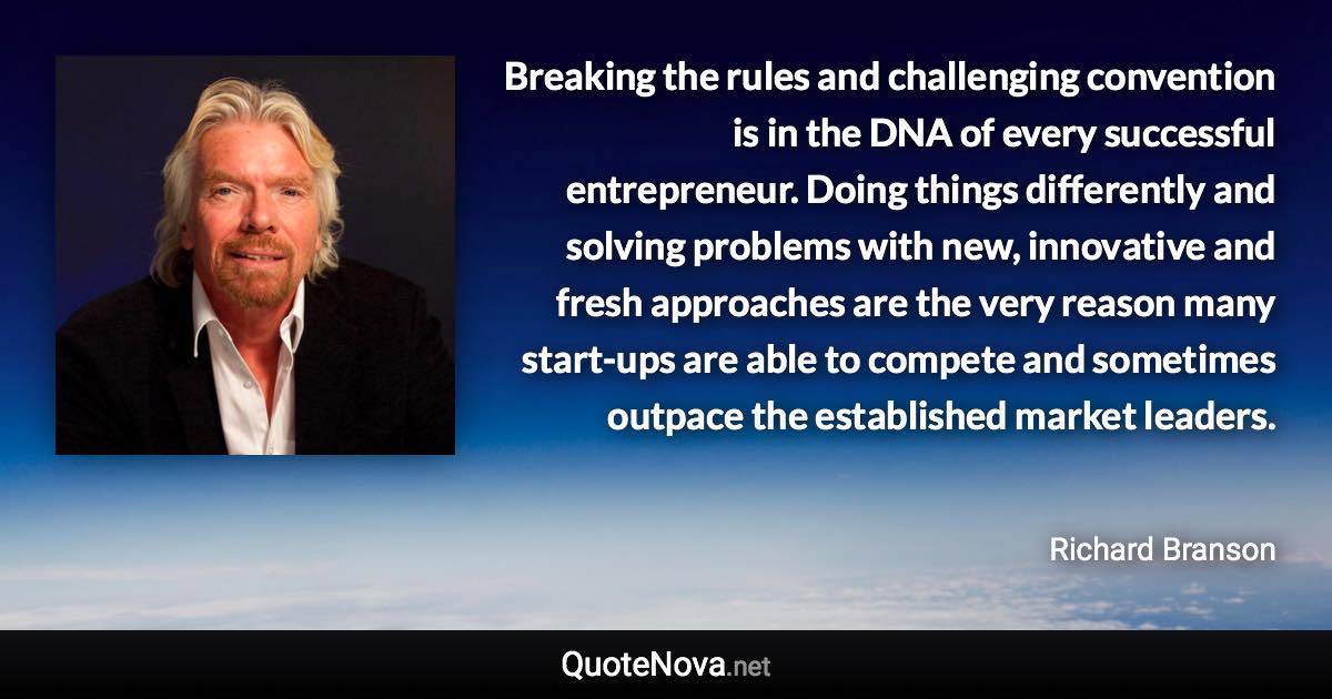 Breaking the rules and challenging convention is in the DNA of every successful entrepreneur. Doing things differently and solving problems with new, innovative and fresh approaches are the very reason many start-ups are able to compete and sometimes outpace the established market leaders. - Richard Branson quote