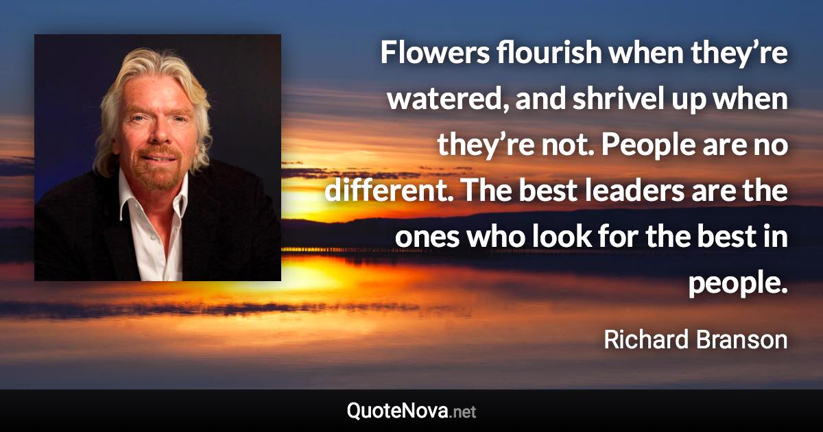 Flowers flourish when they’re watered, and shrivel up when they’re not. People are no different. The best leaders are the ones who look for the best in people. - Richard Branson quote