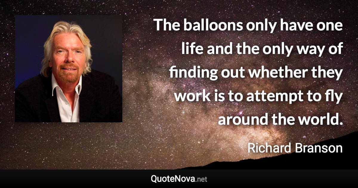 The balloons only have one life and the only way of finding out whether they work is to attempt to fly around the world. - Richard Branson quote
