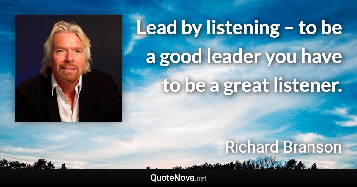 Lead by listening – to be a good leader you have to be a great listener. - Richard Branson quote