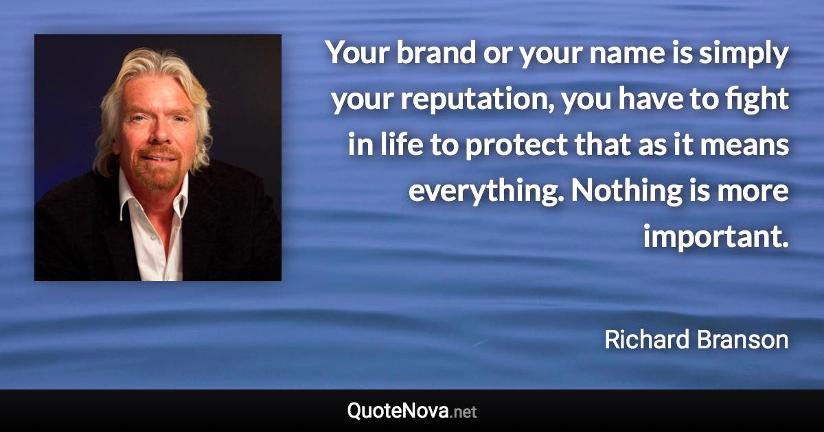 Your brand or your name is simply your reputation, you have to fight in life to protect that as it means everything. Nothing is more important. - Richard Branson quote