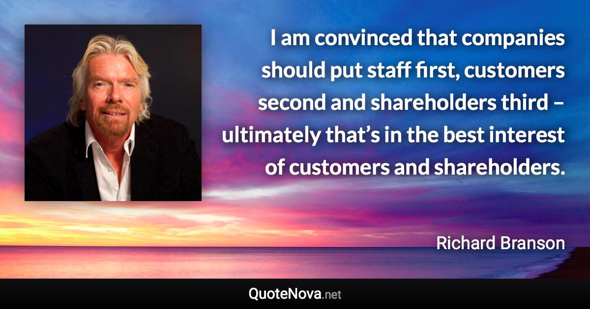 I am convinced that companies should put staff first, customers second and shareholders third – ultimately that’s in the best interest of customers and shareholders. - Richard Branson quote