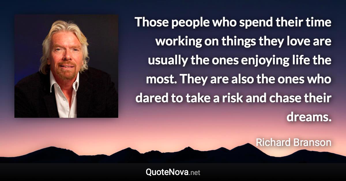 Those people who spend their time working on things they love are usually the ones enjoying life the most. They are also the ones who dared to take a risk and chase their dreams. - Richard Branson quote